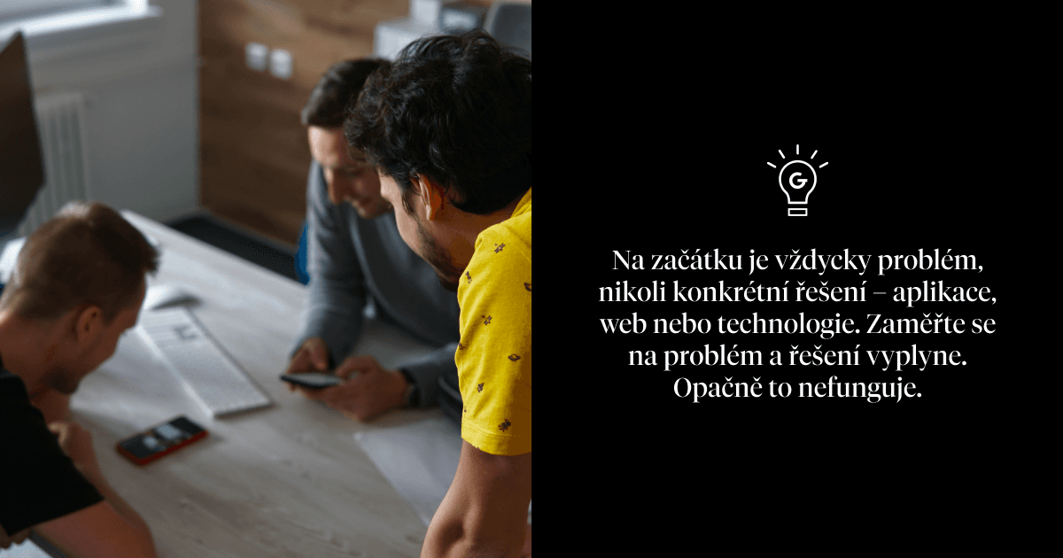 Na začátku je vždycky problém, nikoli konkrétní řešení – aplikace, web nebo technologie. Zaměřte se na problém a řešení vyplyne. Opačně to nefunguje.