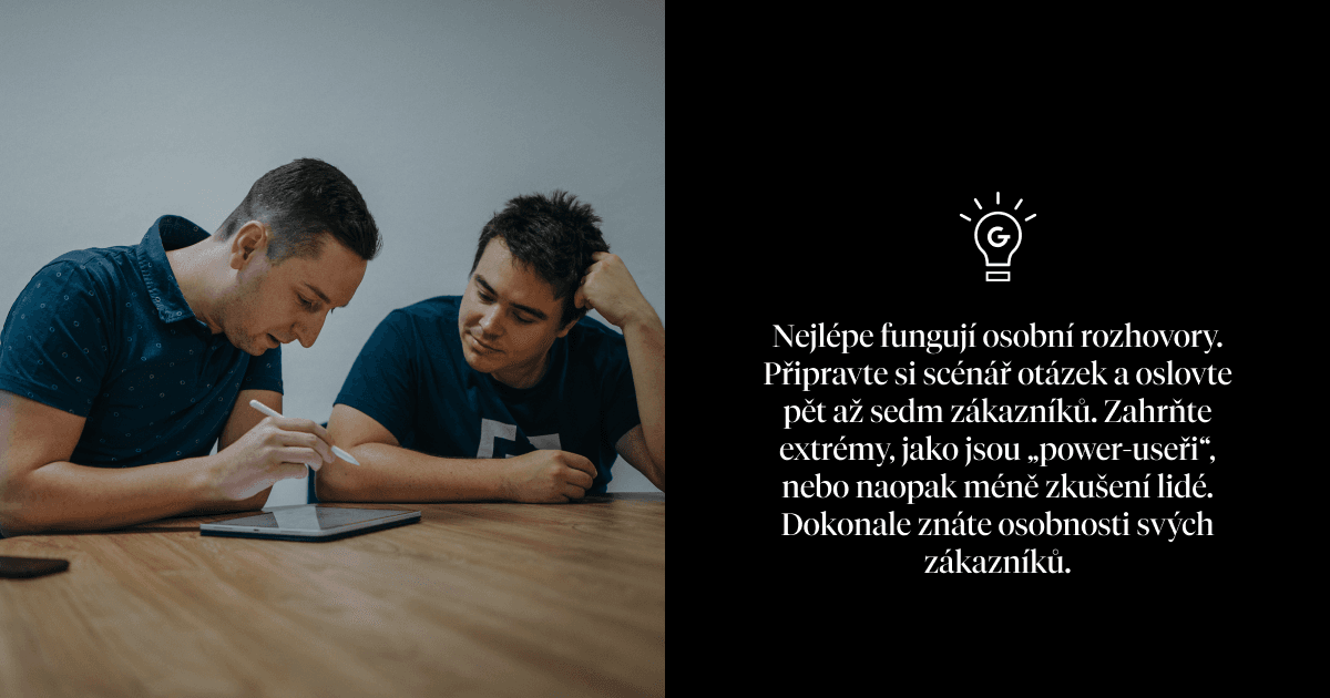 Nejlépe fungují osobní rozhovory. Připravte si scénář otázek a oslovte pět až sedm zákazníků. Zahrňte extrémy, jako jsou „power-useři“, nebo naopak méně zkušení lidé. Dokonale znáte osobnosti svých zákazníků.